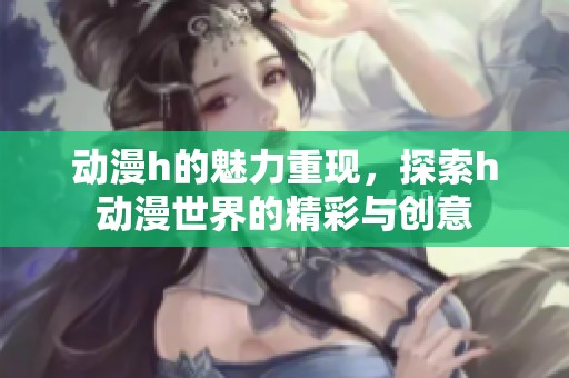 动漫h的魅力重现，探索h动漫世界的精彩与创意