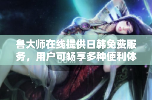 鲁大师在线提供日韩免费服务，用户可畅享多种便利体验