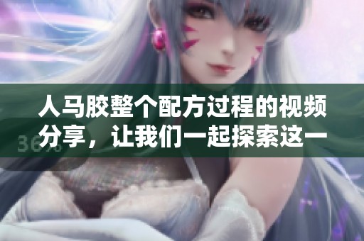 人马胶整个配方过程的视频分享，让我们一起探索这一神奇的制作方法
