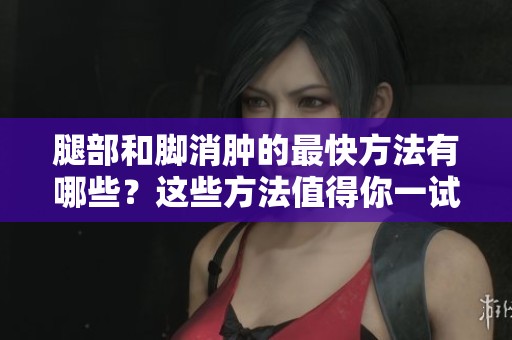 腿部和脚消肿的最快方法有哪些？这些方法值得你一试！