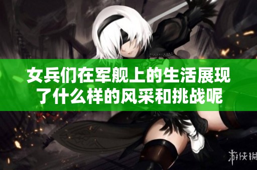 女兵们在军舰上的生活展现了什么样的风采和挑战呢