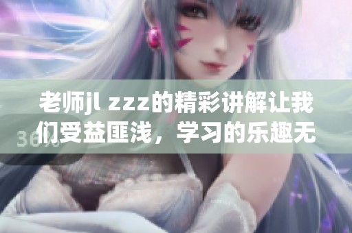老师jl zzz的精彩讲解让我们受益匪浅，学习的乐趣无处不在