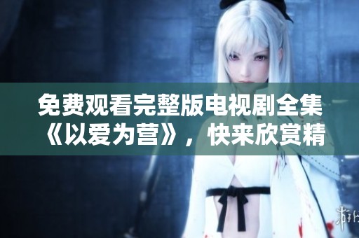 免费观看完整版电视剧全集《以爱为营》，快来欣赏精彩剧情和动人故事吧