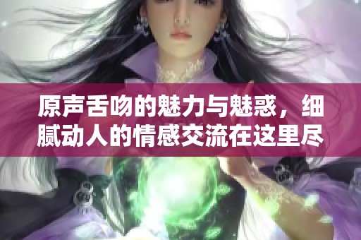 原声舌吻的魅力与魅惑，细腻动人的情感交流在这里尽情展现