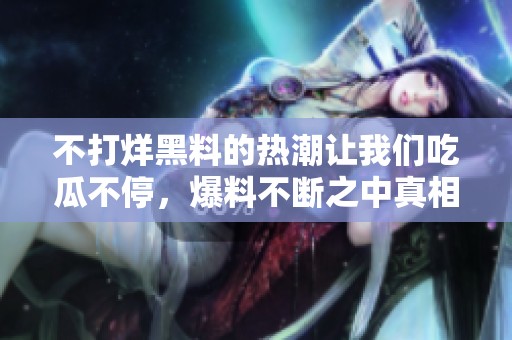 不打烊黑料的热潮让我们吃瓜不停，爆料不断之中真相浮出水面