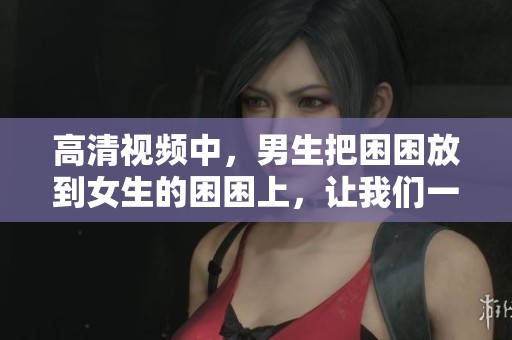 高清视频中，男生把困困放到女生的困困上，让我们一起来看看吧