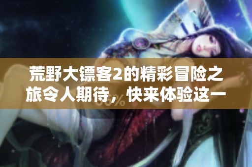 荒野大镖客2的精彩冒险之旅令人期待，快来体验这一经典游戏的魅力吧