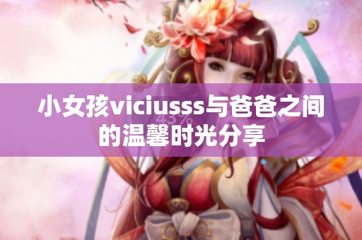 小女孩viciusss与爸爸之间的温馨时光分享