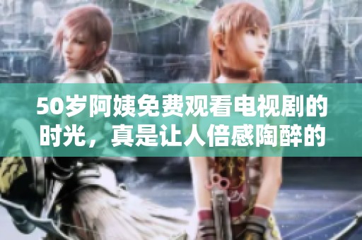 50岁阿姨免费观看电视剧的时光，真是让人倍感陶醉的快乐瞬间