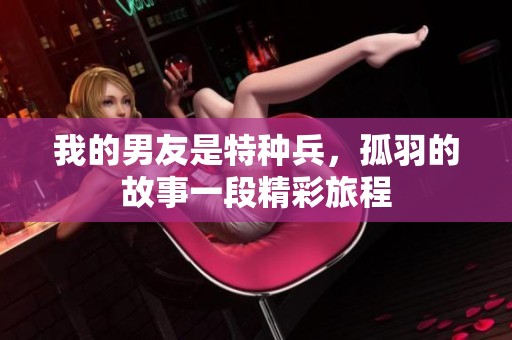 我的男友是特种兵，孤羽的故事一段精彩旅程