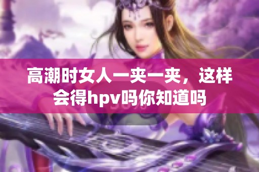 高潮时女人一夹一夹，这样会得hpv吗你知道吗