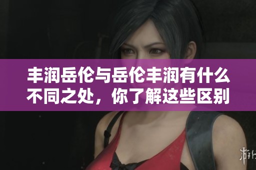 丰润岳伦与岳伦丰润有什么不同之处，你了解这些区别吗