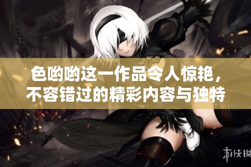 色哟哟这一作品令人惊艳，不容错过的精彩内容与独特魅力。