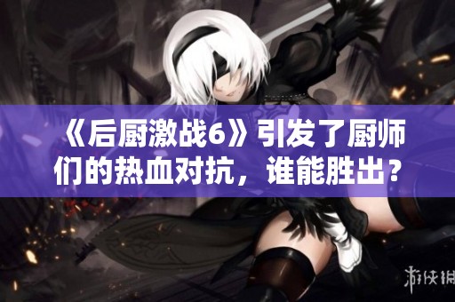 《后厨激战6》引发了厨师们的热血对抗，谁能胜出？