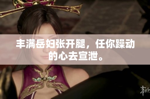 丰满岳妇张开腿，任你躁动的心去宣泄。