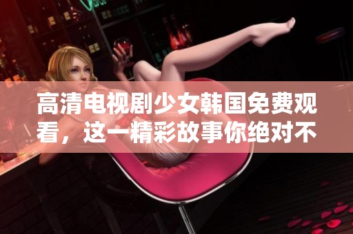 高清电视剧少女韩国免费观看，这一精彩故事你绝对不容错过！