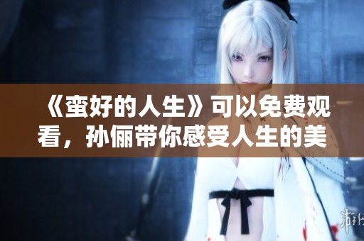 《蛮好的人生》可以免费观看，孙俪带你感受人生的美好与精彩