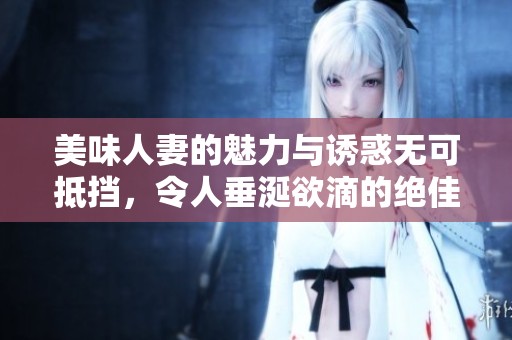 美味人妻的魅力与诱惑无可抵挡，令人垂涎欲滴的绝佳选择