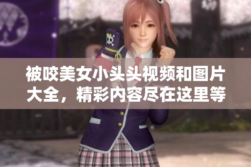 被咬美女小头头视频和图片大全，精彩内容尽在这里等你观看
