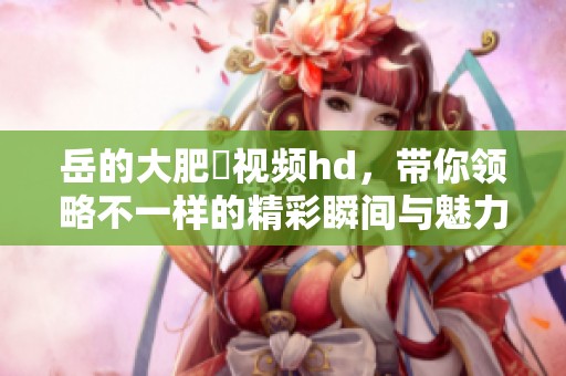 岳的大肥坹视频hd，带你领略不一样的精彩瞬间与魅力。