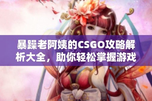 暴躁老阿姨的CSGO攻略解析大全，助你轻松掌握游戏技巧