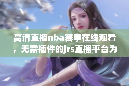 高清直播nba赛事在线观看，无需插件的jrs直播平台为您呈现精彩瞬间