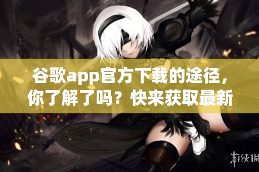 谷歌app官方下载的途径，你了解了吗？快来获取最新版本吧！