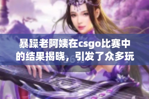 暴躁老阿姨在csgo比赛中的结果揭晓，引发了众多玩家的热议与关注