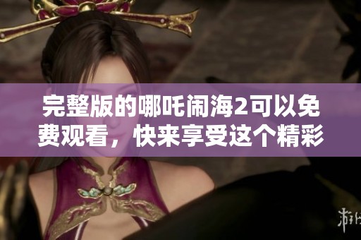 完整版的哪吒闹海2可以免费观看，快来享受这个精彩的动画剧吧