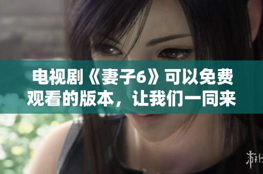 电视剧《妻子6》可以免费观看的版本，让我们一同来欣赏精彩内容吧