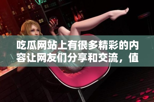 吃瓜网站上有很多精彩的内容让网友们分享和交流，值得关注的热议话题。