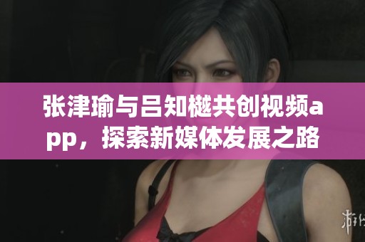 张津瑜与吕知樾共创视频app，探索新媒体发展之路