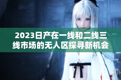 2023日产在一线和二线三线市场的无人区探寻新机会