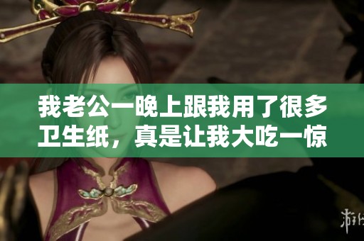 我老公一晚上跟我用了很多卫生纸，真是让我大吃一惊啊！