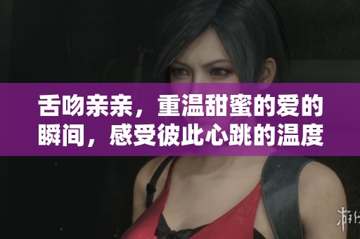 舌吻亲亲，重温甜蜜的爱的瞬间，感受彼此心跳的温度