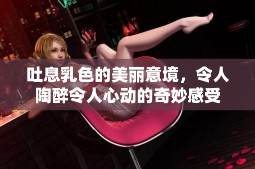 吐息乳色的美丽意境，令人陶醉令人心动的奇妙感受