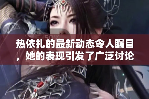 热依扎的最新动态令人瞩目，她的表现引发了广泛讨论与关注。