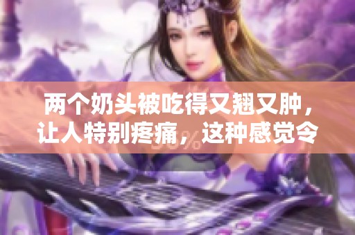 两个奶头被吃得又翘又肿，让人特别疼痛，这种感觉令人难以忍受。