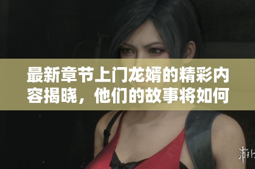 最新章节上门龙婿的精彩内容揭晓，他们的故事将如何发展呢
