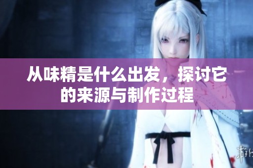 从味精是什么出发，探讨它的来源与制作过程