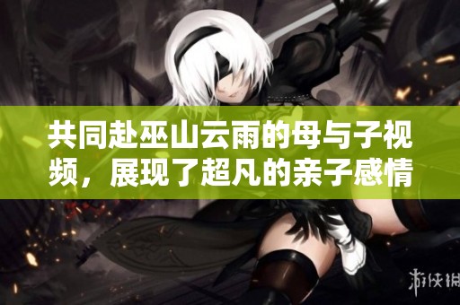 共同赴巫山云雨的母与子视频，展现了超凡的亲子感情与深厚的情谊