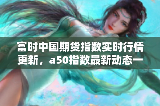 富时中国期货指数实时行情更新，a50指数最新动态一览无余