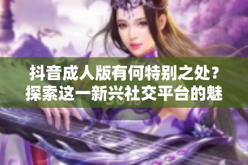 抖音**版有何特别之处？探索这一新兴社交平台的魅力与影响力。