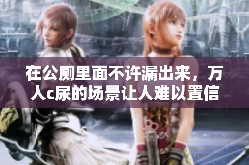 在公厕里面不许漏出来，万人c尿的场景让人难以置信