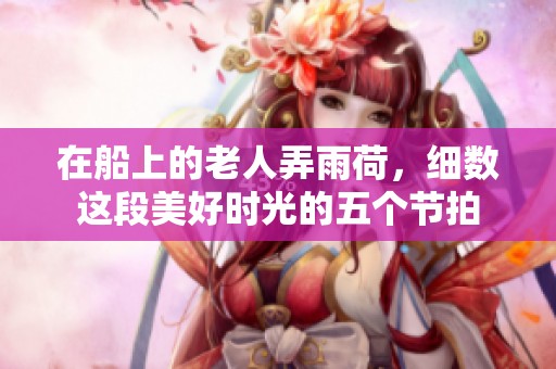 在船上的老人弄雨荷，细数这段美好时光的五个节拍