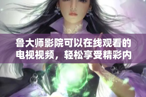鲁大师影院可以在线观看的电视视频，轻松享受精彩内容体检新体验