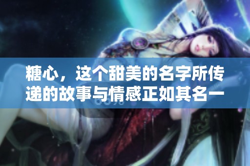 糖心，这个甜美的名字所传递的故事与情感正如其名一般。每一口都让人感受到幸福的滋味。