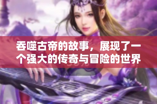 吞噬古帝的故事，展现了一个强大的传奇与冒险的世界