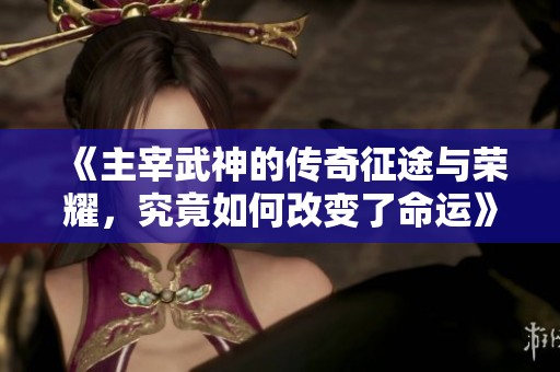 《主宰武神的传奇征途与荣耀，究竟如何改变了命运》