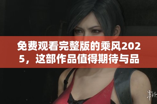 免费观看完整版的乘风2025，这部作品值得期待与品味